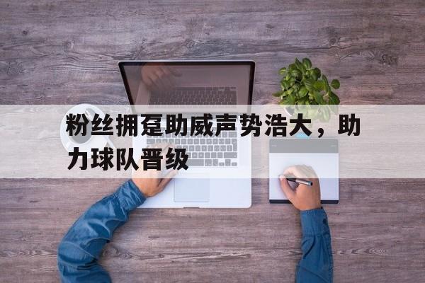 粉丝拥趸助威声势浩大，助力球队晋级的简单介绍